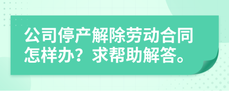 公司停产解除劳动合同怎样办？求帮助解答。