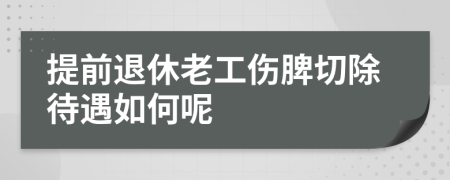 提前退休老工伤脾切除待遇如何呢