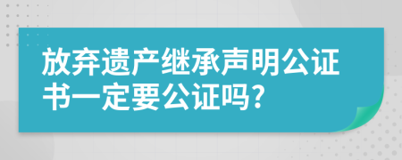 放弃遗产继承声明公证书一定要公证吗?
