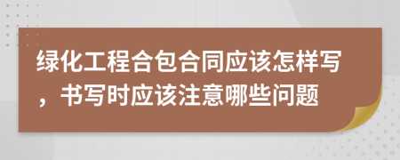 绿化工程合包合同应该怎样写，书写时应该注意哪些问题