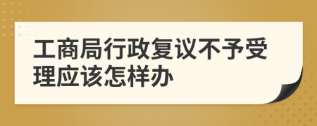 工商局行政复议不予受理应该怎样办