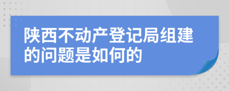 陕西不动产登记局组建的问题是如何的