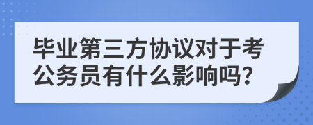 毕业第三方协议对于考公务员有什么影响吗？