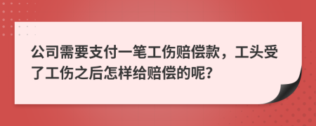 公司需要支付一笔工伤赔偿款，工头受了工伤之后怎样给赔偿的呢？