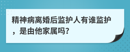 精神病离婚后监护人有谁监护，是由他家属吗？