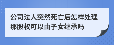 公司法人突然死亡后怎样处理那股权可以由子女继承吗