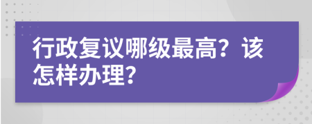 行政复议哪级最高？该怎样办理？