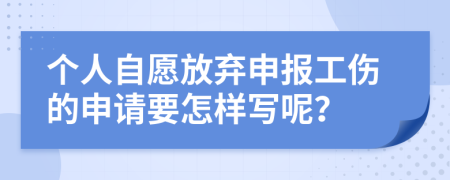 个人自愿放弃申报工伤的申请要怎样写呢？