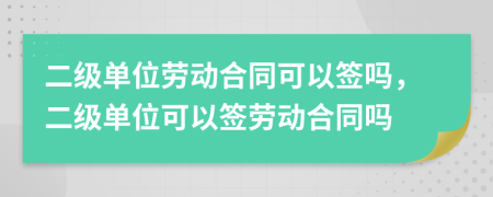 二级单位劳动合同可以签吗，二级单位可以签劳动合同吗