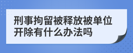 刑事拘留被释放被单位开除有什么办法吗