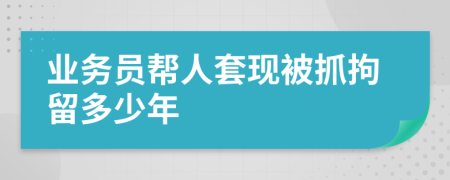 业务员帮人套现被抓拘留多少年