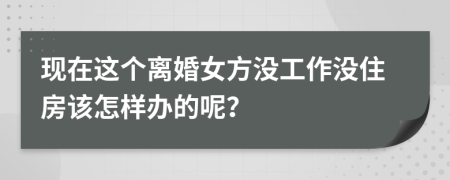 现在这个离婚女方没工作没住房该怎样办的呢？