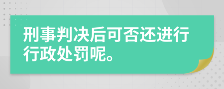 刑事判决后可否还进行行政处罚呢。