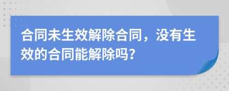 合同未生效解除合同，没有生效的合同能解除吗？