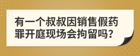 有一个叔叔因销售假药罪开庭现场会拘留吗？