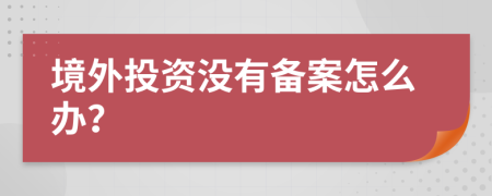 境外投资没有备案怎么办？