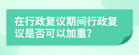 在行政复议期间行政复议是否可以加重？