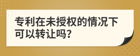 专利在未授权的情况下可以转让吗？