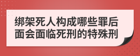 绑架死人构成哪些罪后面会面临死刑的特殊刑