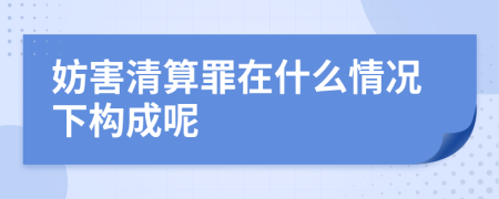 妨害清算罪在什么情况下构成呢