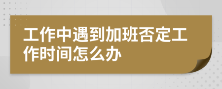 工作中遇到加班否定工作时间怎么办