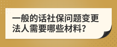 一般的话社保问题变更法人需要哪些材料？