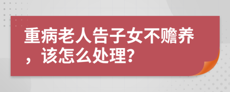 重病老人告子女不赡养，该怎么处理？