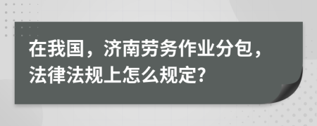 在我国，济南劳务作业分包，法律法规上怎么规定?