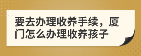 要去办理收养手续，厦门怎么办理收养孩子