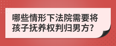 哪些情形下法院需要将孩子抚养权判归男方?