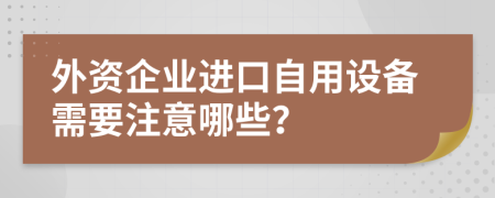 外资企业进口自用设备需要注意哪些？