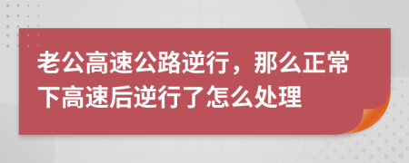 老公高速公路逆行，那么正常下高速后逆行了怎么处理