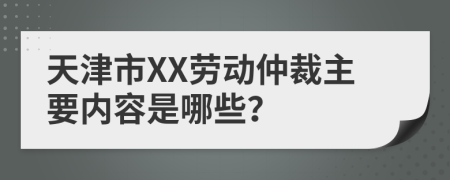 天津市XX劳动仲裁主要内容是哪些？