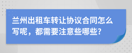 兰州出租车转让协议合同怎么写呢，都需要注意些哪些?