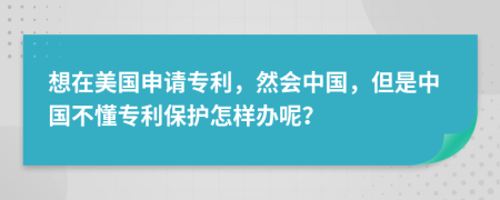 想在美国申请专利，然会中国，但是中国不懂专利保护怎样办呢？