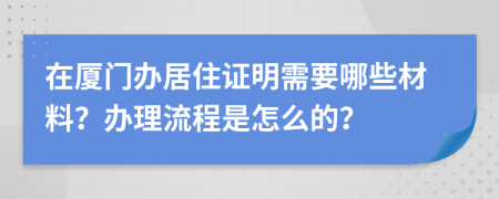 在厦门办居住证明需要哪些材料？办理流程是怎么的？