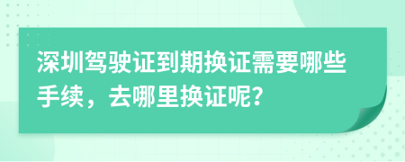 深圳驾驶证到期换证需要哪些手续，去哪里换证呢？