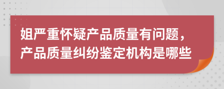 姐严重怀疑产品质量有问题，产品质量纠纷鉴定机构是哪些