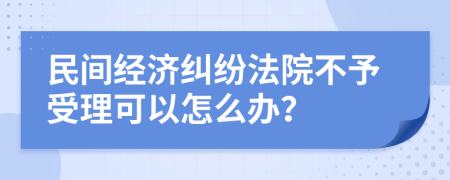 民间经济纠纷法院不予受理可以怎么办？