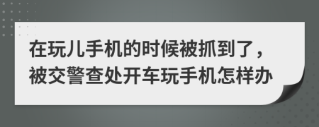 在玩儿手机的时候被抓到了，被交警查处开车玩手机怎样办