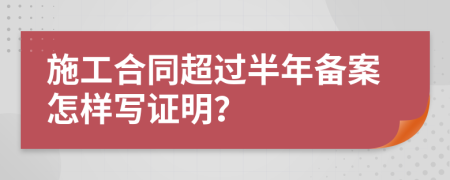 施工合同超过半年备案怎样写证明？