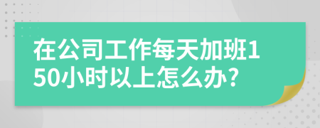 在公司工作每天加班150小时以上怎么办?