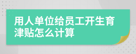 用人单位给员工开生育津贴怎么计算