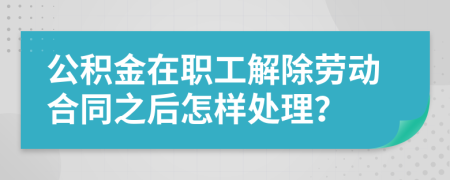 公积金在职工解除劳动合同之后怎样处理？