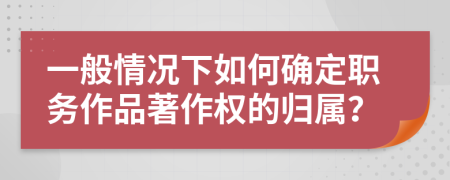 一般情况下如何确定职务作品著作权的归属？