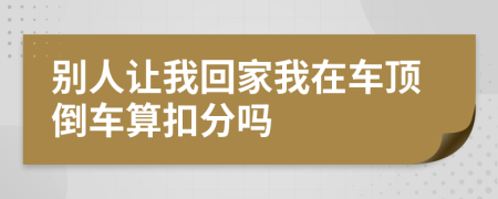 别人让我回家我在车顶倒车算扣分吗