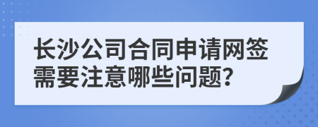 长沙公司合同申请网签需要注意哪些问题？