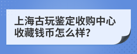 上海古玩鉴定收购中心收藏钱币怎么样？