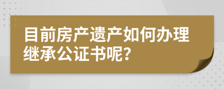 目前房产遗产如何办理继承公证书呢？