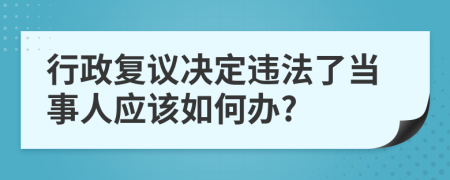 行政复议决定违法了当事人应该如何办?